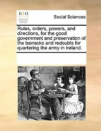 Rules, Orders, Powers, And Directions For The Good Government Preservation Of Barracks Redoubts Quartering Army Ireland.
