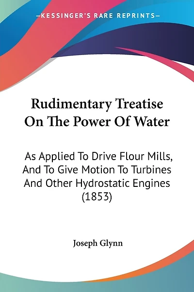 Rudimentary Treatise On The Power Of Water: As Applied To Drive Flour Mills, And To Give Motion To Turbines And Other Hydrostatic Engines (1853)