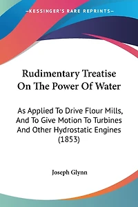 Rudimentary Treatise On The Power Of Water: As Applied To Drive Flour Mills, And To Give Motion To Turbines And Other Hydrostatic Engines (1853)