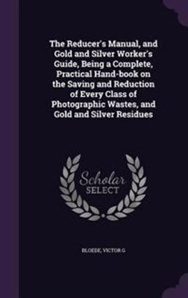 the Reducer's Manual and Gold Silver Worker's Guide, Being a Complete, Practical Hand-book on Saving Reduction of Every Class Photographic Wastes, Residues