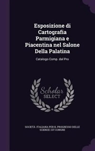 Esposizione di Cartografia Parmigiana e Piacentina nel Salone Della Palatina: Catalogo Comp. dal Pro