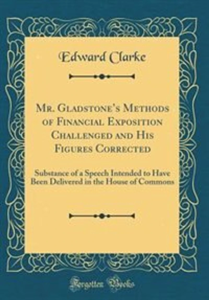 Mr. Gladstone's Methods of Financial Exposition Challenged and His Figures Corrected: Substance of a Speech Intended to Have Been Delivered in the House of Commons (Classic Reprint)