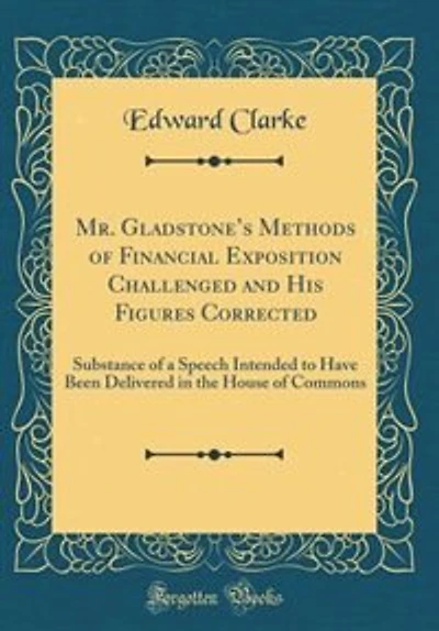 Mr. Gladstone's Methods of Financial Exposition Challenged and His Figures Corrected: Substance of a Speech Intended to Have Been Delivered in the House of Commons (Classic Reprint)