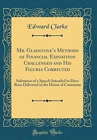 Mr. Gladstone's Methods of Financial Exposition Challenged and His Figures Corrected: Substance of a Speech Intended to Have Been Delivered in the House of Commons (Classic Reprint)