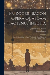 Fr. Rogeri Bacon Opera Quaedam Hactenus Inedita: Vol. 1. Containing 1. Opus Tertium. 2. Opus Minus. 3. Compendium Philosophiae