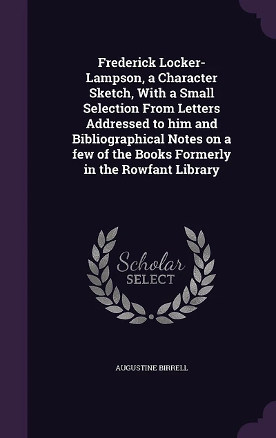 Frederick Locker-Lampson, a Character Sketch, With a Small Selection From Letters Addressed to him and Bibliographical Notes on a few of the Books Formerly in the Rowfant Library