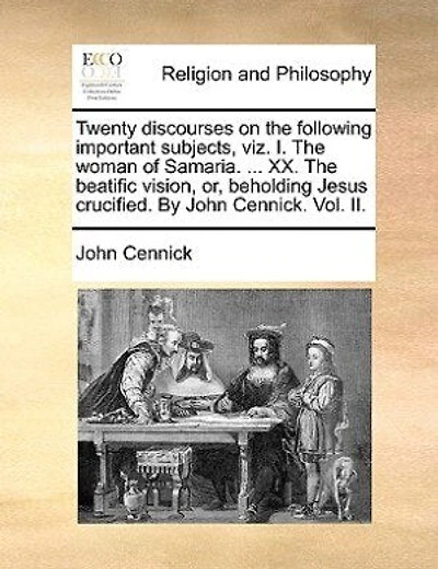 Twenty Discourses on the Following Important Subjects, Viz. I. Woman of Samaria. ... XX. Beatific Vision; Or, Beholding Jesus Crucified. by John Cennick. Vol.II. Volume 2