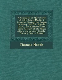 A Chronicle of the Church S.[I.E. Saint] Martin Leicester During Reigns Henry VIII [I.E. Eighth], Mary, and Elizabeth With Some Account Its Minor Altars Ancient Guilds
