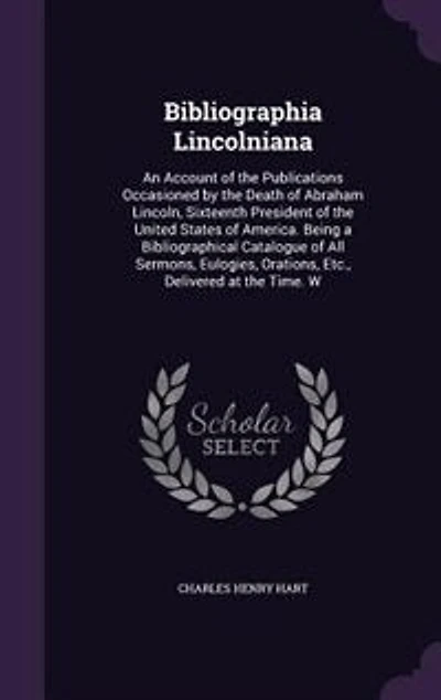 Bibliographia Lincolniana: An Account of the Publications Occasioned by Death Abraham Lincoln, Sixteenth President United States America. Being a Bibliographical Catalogue All Sermons, Eulogies, Orations, Etc., Delivered at Time. W