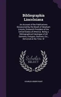 Bibliographia Lincolniana: An Account of the Publications Occasioned by Death Abraham Lincoln, Sixteenth President United States America. Being a Bibliographical Catalogue All Sermons, Eulogies, Orations, Etc., Delivered at Time. W