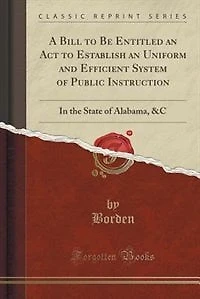 A Bill to Be Entitled an Act Establish Uniform and Efficient System of Public Instruction: the State Alabama, &C (Classic Reprint)