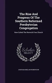 The Rise And Progress Of Southern Reformed Presbyterian Congregation: Now Called Renwick Free Church