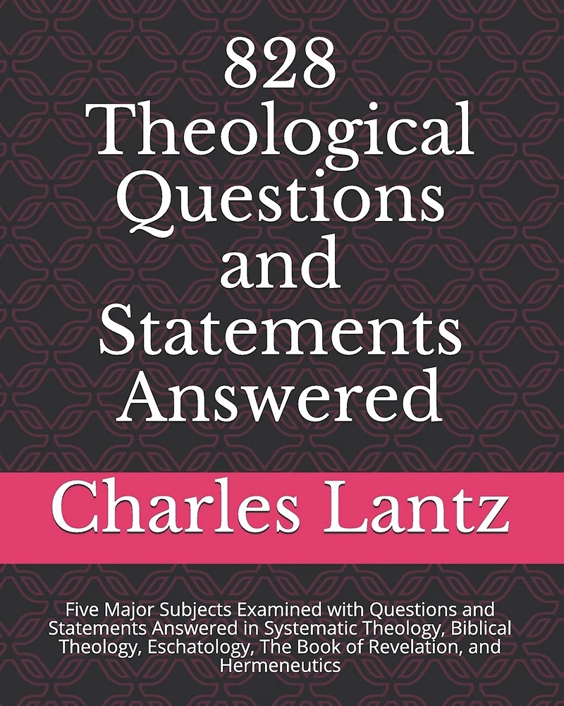 828 Theological Questions and Statements Answered: Five Major Subjects Examined with Questions and Statements Answered in Systematic Theology, Biblical Theology, Eschatology, the Book of Revelation, and Hermeneutics