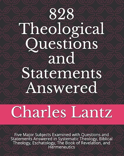 828 Theological Questions and Statements Answered: Five Major Subjects Examined with Questions and Statements Answered in Systematic Theology, Biblical Theology, Eschatology, the Book of Revelation, and Hermeneutics