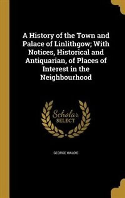 A History of the Town and Palace Linlithgow; With Notices, Historical Antiquarian, Places Interest Neighbourhood