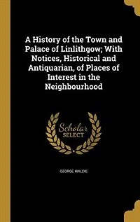 A History of the Town and Palace Linlithgow; With Notices, Historical Antiquarian, Places Interest Neighbourhood