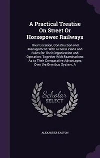 A Practical Treatise On Street Or Horsepower Railways: Their Location, Construction and Management: With General Plans and Rules for Their Organization an