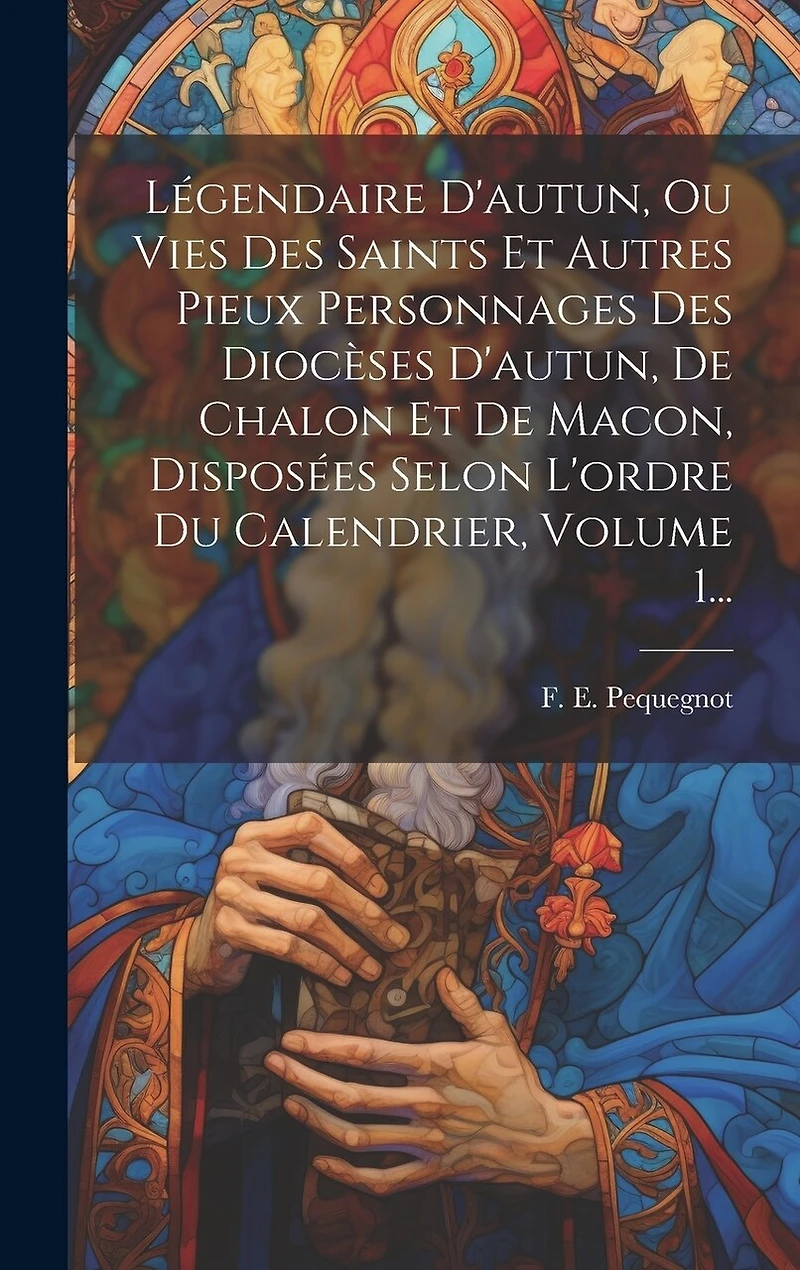 Légendaire D'autun, Ou Vies Des Saints Et Autres Pieux Personnages Des Diocèses D'autun, De Chalon Et De Macon, Disposées Selon L'ordre Du Calendrier, Volume 1...