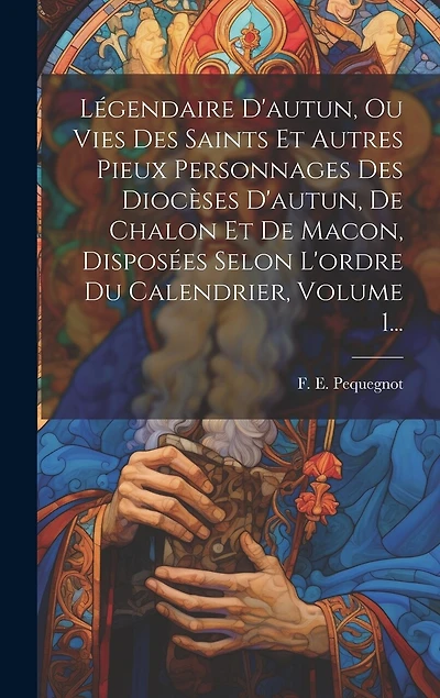 Légendaire D'autun, Ou Vies Des Saints Et Autres Pieux Personnages Des Diocèses D'autun, De Chalon Et De Macon, Disposées Selon L'ordre Du Calendrier, Volume 1...