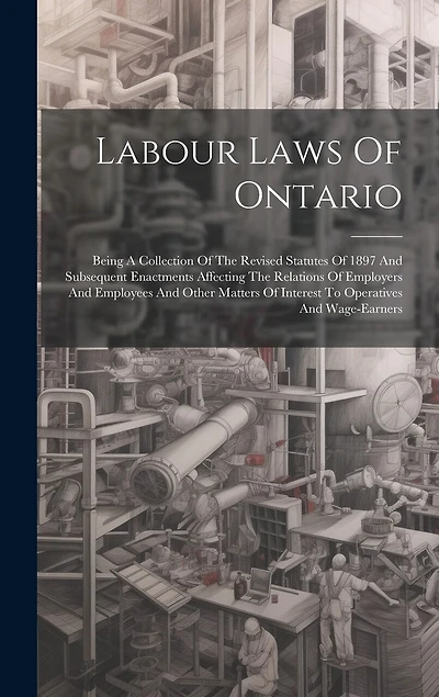 Labour Laws Of Ontario: Being A Collection Of The Revised Statutes Of 1897 And Subsequent Enactments Affecting The Relations Of Employers And Employees And Other Matters Of Interest To Operatives And Wage-earners