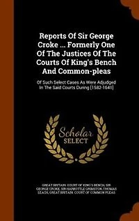 Reports Of Sir George Croke ... Formerly One Of The Justices Of The Courts Of King's Bench And Common-pleas: Of Such Select Cases As Were Adjudged In The Said Courts During [1582-1641]