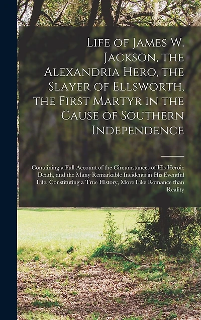 Life of James W. Jackson, the Alexandria Hero, the Slayer of Ellsworth, the First Martyr in the Cause of Southern Independence; Containing a Full Account of the Circumstances of His Heroic Death, and the Many Remarkable Incidents in His Eventful Life, ...