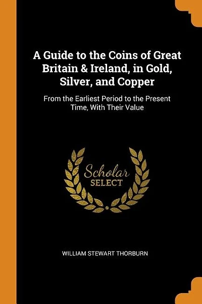 A Guide to the Coins of Great Britain & Ireland, in Gold, Silver, and Copper: From the Earliest Period to the Present Time, With Their Value