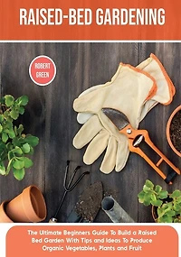 Raised-bed Gardening: The Ultimate Beginners Guide To Build a Raised Bed Garden With Tips and Ideas To Produce Organic Vegetables, Plants and Fruit