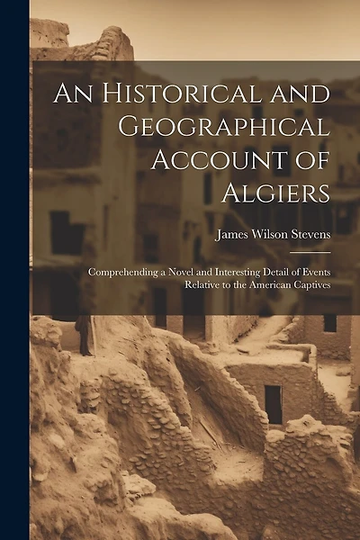 An Historical and Geographical Account of Algiers: Comprehending a Novel and Interesting Detail of Events Relative to the American Captives