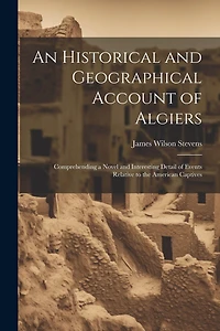 An Historical and Geographical Account of Algiers: Comprehending a Novel and Interesting Detail of Events Relative to the American Captives