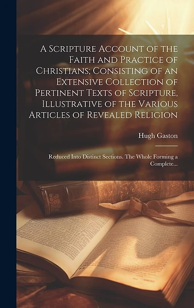 A Scripture Account of the Faith and Practice of Christians; Consisting of an Extensive Collection of Pertinent Texts of Scripture, Illustrative of the Various Articles of Revealed Religion: Reduced Into Distinct Sections. The Whole Forming a Complete...