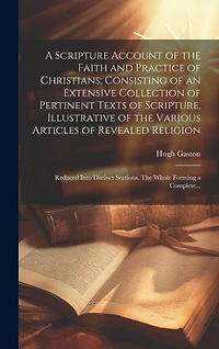 A Scripture Account of the Faith and Practice of Christians; Consisting of an Extensive Collection of Pertinent Texts of Scripture, Illustrative of the Various Articles of Revealed Religion: Reduced Into Distinct Sections. The Whole Forming a Complete...