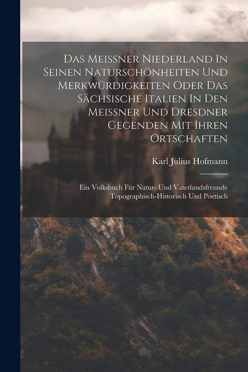 Das Meissner Niederland In Seinen Naturschönheiten Und Merkwürdigkeiten Oder Das Sächsische Italien In Den Meissner Und Dresdner Gegenden Mit Ihren Ortschaften: Ein Volksbuch Für Natur- Und Vaterlandsfreunde Topographisch-historisch Und Poetisch
