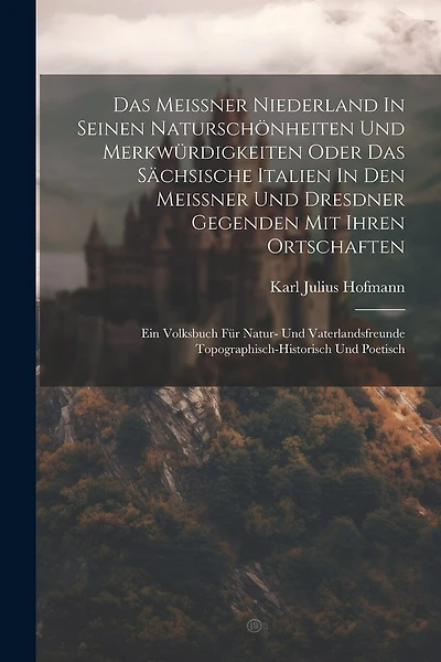 Das Meissner Niederland In Seinen Naturschönheiten Und Merkwürdigkeiten Oder Das Sächsische Italien In Den Meissner Und Dresdner Gegenden Mit Ihren Ortschaften: Ein Volksbuch Für Natur- Und Vaterlandsfreunde Topographisch-historisch Und Poetisch