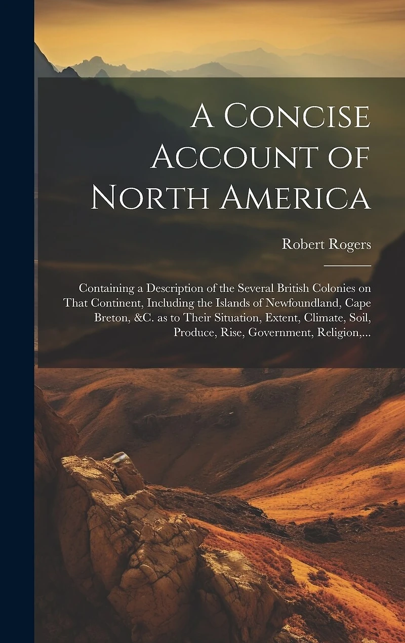 A Concise Account of North America: Containing a Description of the Several British Colonies on That Continent, Including the Islands of Newfoundland, Cape Breton, &c. as to Their Situation, Extent, Climate, Soil, Produce, Rise, Government, Religion, ...