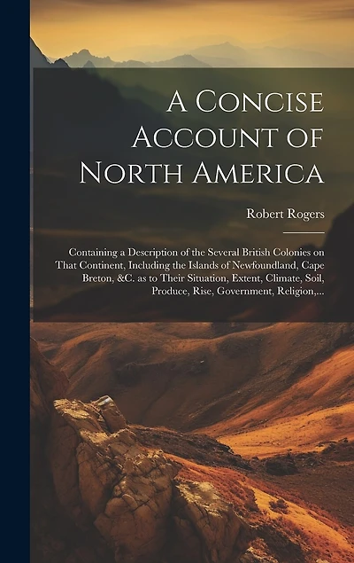 A Concise Account of North America: Containing a Description of the Several British Colonies on That Continent, Including the Islands of Newfoundland, Cape Breton, &c. as to Their Situation, Extent, Climate, Soil, Produce, Rise, Government, Religion, ...