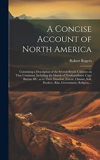 A Concise Account of North America: Containing a Description of the Several British Colonies on That Continent, Including the Islands of Newfoundland, Cape Breton, &c. as to Their Situation, Extent, Climate, Soil, Produce, Rise, Government, Religion, ...
