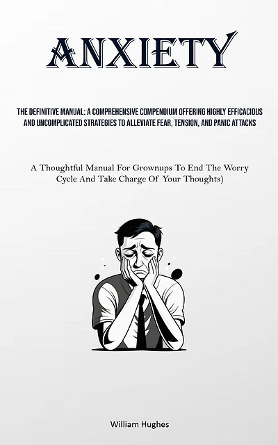 Anxiety: The Definitive Manual: A Comprehensive Compendium Offering Highly Efficacious And Uncomplicated Strategies To Alleviate Fear, Tension, And Panic Attacks (A Thoughtful Manual For Grownups To End The Worry Cycle And Take Charge Of Your Thoughts)