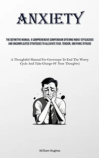 Anxiety: The Definitive Manual: A Comprehensive Compendium Offering Highly Efficacious And Uncomplicated Strategies To Alleviate Fear, Tension, And Panic Attacks (A Thoughtful Manual For Grownups To End The Worry Cycle And Take Charge Of Your Thoughts)