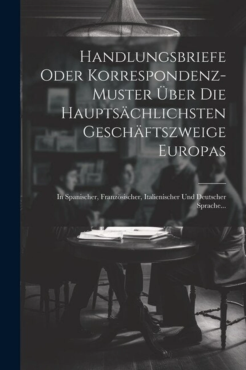 Handlungsbriefe Oder Korrespondenz-muster Über Die Hauptsächlichsten Geschäftszweige Europas: In Spanischer, Französischer, Italienischer Und Deutscher Sprache...