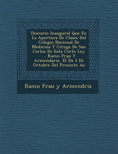 Discurso Inaugural Que En La Apertura de Clases del Colegio Nacional de Medicina y Cirug a de San Carlos de Esta Corte Ley ... RAM N Frau y Armendariz