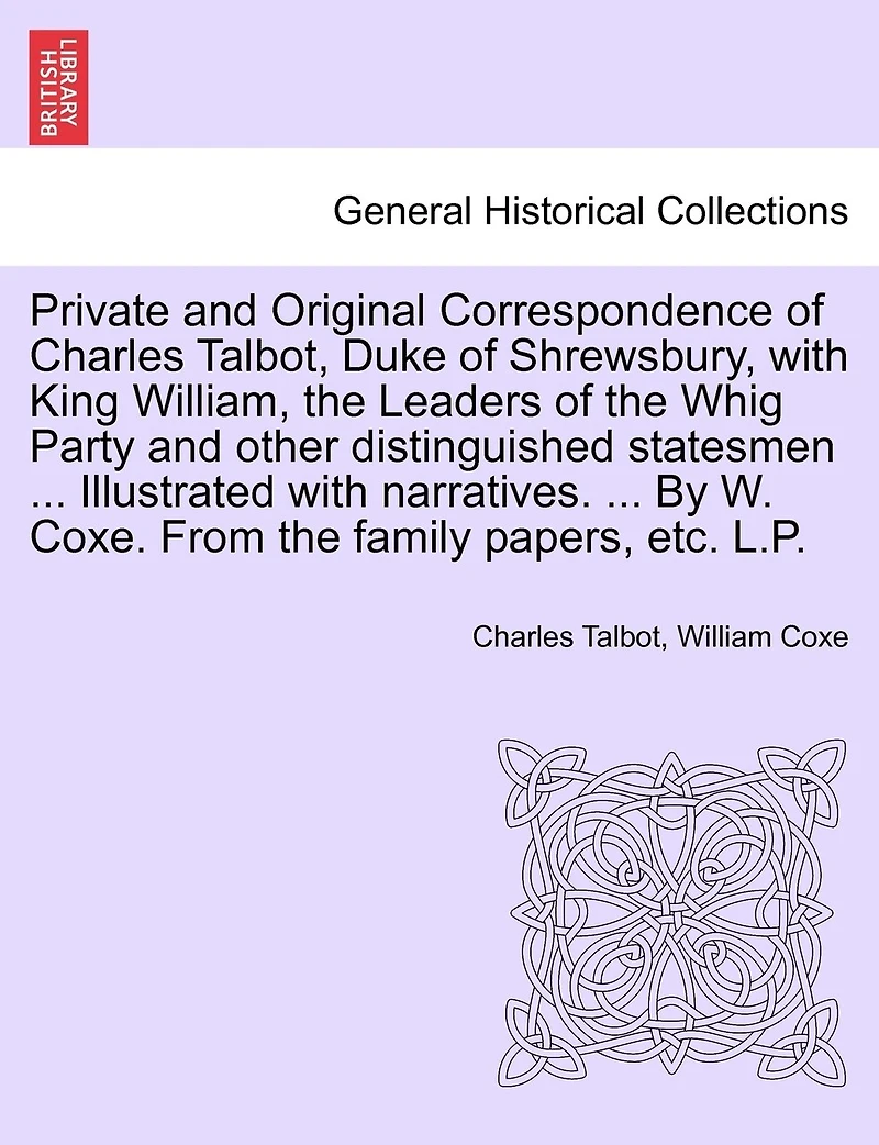 Private And Original Correspondence Of Charles Talbot, Duke Of Shrewsbury, With King William, The Leaders Of The Whig Party And Other Distinguished Statesmen ... Illustrated With Narratives. ... By W. Coxe. From The Family Papers, Etc. L.p.