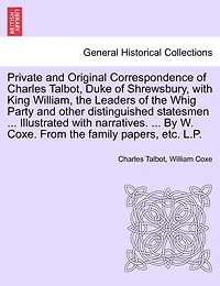 Private And Original Correspondence Of Charles Talbot, Duke Of Shrewsbury, With King William, The Leaders Of The Whig Party And Other Distinguished Statesmen ... Illustrated With Narratives. ... By W. Coxe. From The Family Papers, Etc. L.p.