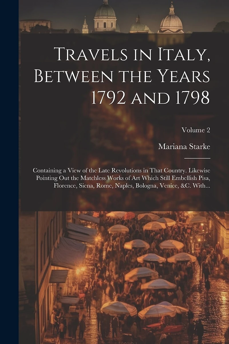 Travels in Italy, Between the Years 1792 and 1798; Containing a View of the Late Revolutions in That Country. Likewise Pointing out the Matchless Works of Art Which Still Embellish Pisa, Florence, Siena, Rome, Naples, Bologna, Venice, &c. With...; Volume