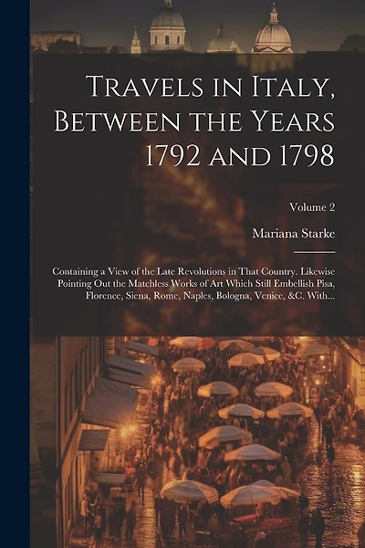 Travels in Italy, Between the Years 1792 and 1798; Containing a View of the Late Revolutions in That Country. Likewise Pointing out the Matchless Works of Art Which Still Embellish Pisa, Florence, Siena, Rome, Naples, Bologna, Venice, &c. With...; Volume