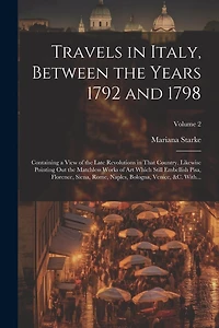 Travels in Italy, Between the Years 1792 and 1798; Containing a View of the Late Revolutions in That Country. Likewise Pointing out the Matchless Works of Art Which Still Embellish Pisa, Florence, Siena, Rome, Naples, Bologna, Venice, &c. With...; Volume