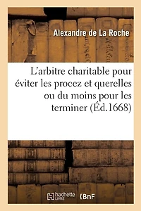 L'Arbitre Charitable Pour Éviter Les Procez Et Querelles Ou Du Moins Pour Les Terminer Promptement: Présenté Au Roy, l'An 1668