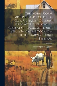 The Indian Corn, Impromptu Speech of Ex-Gov. Richard J. Oglesby, Made at the Fellowship Club at Chicago, September 9th, 1894, on the Occasion of the Harvest Home Festival;