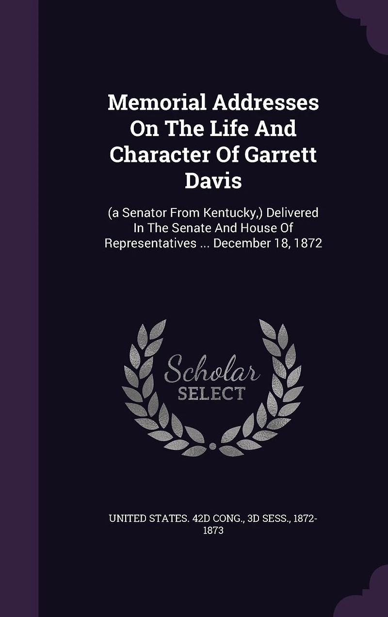 Memorial Addresses On The Life And Character Of Garrett Davis: (a Senator From Kentucky, ) Delivered In The Senate And House Of Representatives ... December 18, 1872