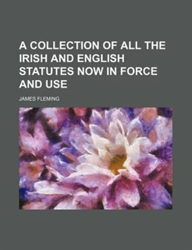 A Collection Of All The Irish And English Statutes Now Force Use